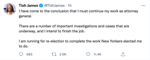 “I have come to the conclusion that I must continue my work as attorney general,” James wrote on Twitter. “There are a number of important investigations and cases that are underway, and I intend to finish the job. I am running for re-election to complete the work New Yorkers elected me to do.”